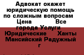 Адвокат окажет юридическую помощь по сложным вопросам  › Цена ­ 1 200 - Все города Услуги » Юридические   . Ханты-Мансийский,Радужный г.